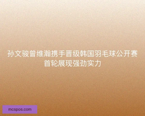 孙文骏曾维瀚携手晋级韩国羽毛球公开赛首轮展现强劲实力