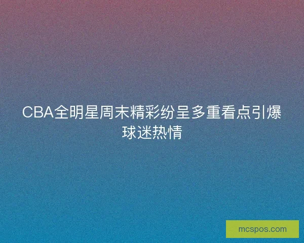CBA全明星周末精彩纷呈多重看点引爆球迷热情