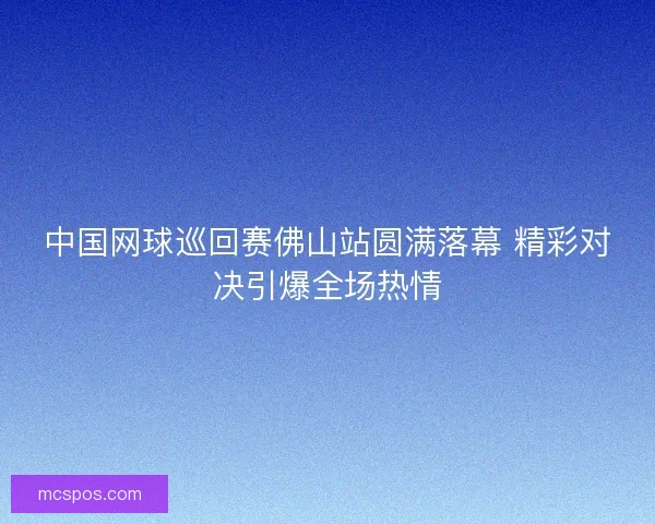 中国网球巡回赛佛山站圆满落幕 精彩对决引爆全场热情