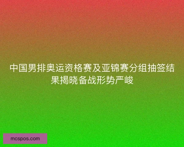 中国男排奥运资格赛及亚锦赛分组抽签结果揭晓备战形势严峻