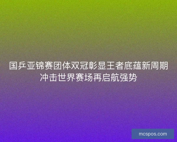 国乒亚锦赛团体双冠彰显王者底蕴新周期冲击世界赛场再启航强势