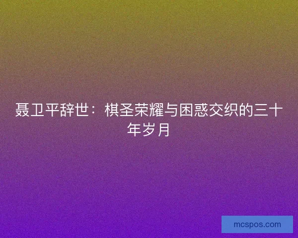 聂卫平辞世：棋圣荣耀与困惑交织的三十年岁月