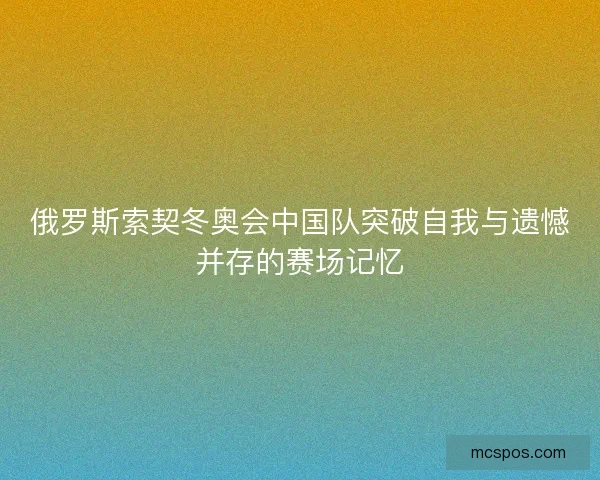 俄罗斯索契冬奥会中国队突破自我与遗憾并存的赛场记忆