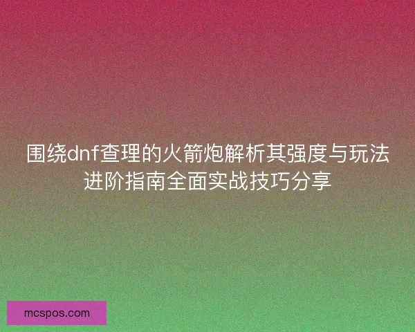围绕dnf查理的火箭炮解析其强度与玩法进阶指南全面实战技巧分享