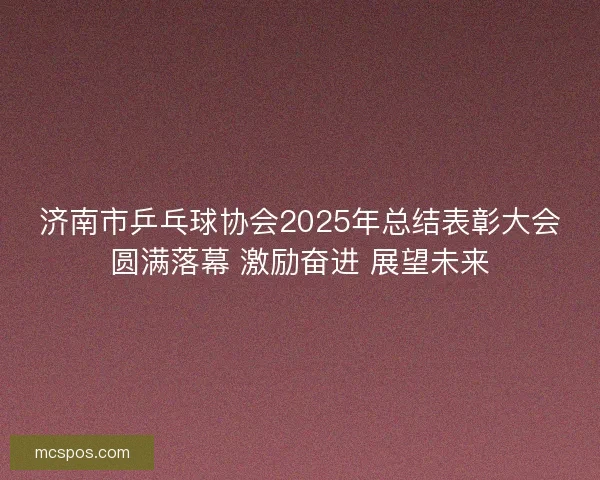 济南市乒乓球协会2025年总结表彰大会圆满落幕 激励奋进 展望未来