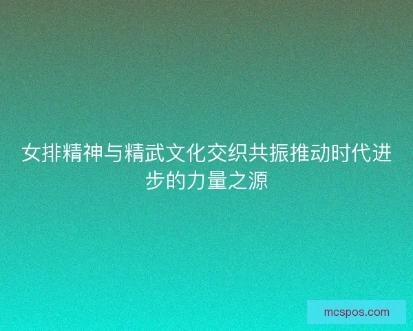 女排精神与精武文化交织共振推动时代进步的力量之源 女排精神与精武文化交织共振推动时代进步的力量之源